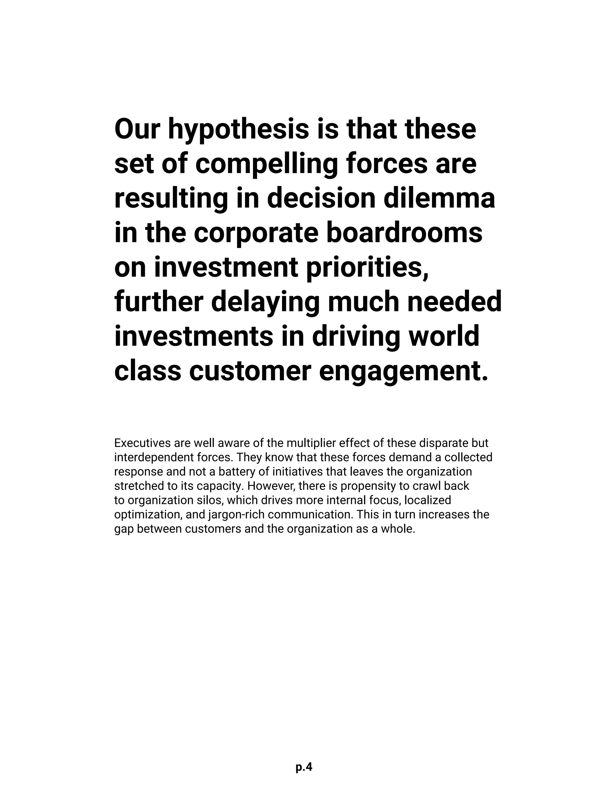 p.4
Our hypothesis is that these
set of compelling forces are
resulting in decision dilemma
in the corporate boardrooms
on investment priorities,
further delaying much needed
investments in driving world
class customer engagement.
Executives are well aware of the multiplier effect of these disparate but
interdependent forces. They know that these forces demand a collected
response and not a battery of initiatives that leaves the organization
stretched to its capacity. However, there is propensity to crawl back
to organization silos, which drives more internal focus, localized
optimization, and jargon-rich communication. This in turn increases the
gap between customers and the organization as a whole.
 