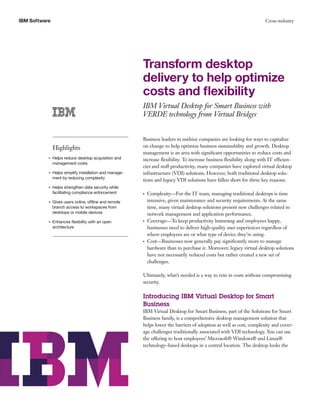 IBM Software                                                                                                           Cross-industry




                                                         Transform desktop
                                                         delivery to help optimize
                                                         costs and ﬂexibility
                                                         IBM Virtual Desktop for Smart Business with
                                                         VERDE technology from Virtual Bridges


                                                         Business leaders in midsize companies are looking for ways to capitalize
               Highlights                                on change to help optimize business sustainability and growth. Desktop
                                                         management is an area with signiﬁcant opportunities to reduce costs and
           ●   Helps reduce desktop acquisition and      increase ﬂexibility. To increase business ﬂexibility along with IT efficien-
               management costs
                                                         cies and staff productivity, many companies have explored virtual desktop
           ●   Helps simplify installation and manage-   infrastructure (VDI) solutions. However, both traditional desktop solu-
               ment by reducing complexity
                                                         tions and legacy VDI solutions have fallen short for three key reasons:
           ●   Helps strengthen data security while
               facilitating compliance enforcement       ●   Complexity—For the IT team, managing traditional desktops is time
           ●   Gives users online, offline and remote        intensive, given maintenance and security requirements. At the same
               branch access to workspaces from              time, many virtual desktop solutions present new challenges related to
               desktops or mobile devices                    network management and application performance.
           ●   Enhances ﬂexibility with an open          ●   Coverage—To keep productivity humming and employees happy,
               architecture                                  businesses need to deliver high-quality user experiences regardless of
                                                             where employees are or what type of device they’re using.
                                                         ●   Cost—Businesses now generally pay signiﬁcantly more to manage
                                                             hardware than to purchase it. Moreover, legacy virtual desktop solutions
                                                             have not necessarily reduced costs but rather created a new set of
                                                             challenges.

                                                         Ultimately, what’s needed is a way to rein in costs without compromising
                                                         security.

                                                         Introducing IBM Virtual Desktop for Smart
                                                         Business
                                                         IBM Virtual Desktop for Smart Business, part of the Solutions for Smart
                                                         Business family, is a comprehensive desktop management solution that
                                                         helps lower the barriers of adoption as well as cost, complexity and cover-
                                                         age challenges traditionally associated with VDI technology. You can use
                                                         the offering to host employees’ Microsoft® Windows® and Linux®
                                                         technology–based desktops in a central location. The desktop looks the
 