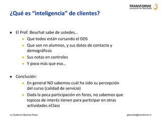 ¿Qué es “inteligencia” de clientes?

    El Prof. Beuchat sabe de ustedes…
          Que todos están cursando el DDS

          Que son nn alumnos, y sus datos de contacto y
            demográficos
          Sus notas en controles

          Y poco más que eso…



    Conclusión:
         En general NO sabemos cuál ha sido su percepción
           del curso (calidad de servicio)
         Dada la poca participación en foros, no sabemos que
           topicos de interés tienen para participar en otras
           actividades eClass
(c) Guillermo Beuchat Shaw                                      gbeuchat@transforme.cl
 