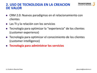 2. USO DE TECNOLOGIA EN LA CREACION
DE VALOR
    CRM 2.0: Nuevos paradigmas en el relacionamiento con
     clientes
    Las TI y la relación con los servicios
    Tecnología para optimizar la “experiencia” de los clientes
     (customer experience)
    Tecnología para optimizar el conocimiento de los clientes
     (customer intelligence)
    Tecnología para administrar los servicios




(c) Guillermo Beuchat Shaw                              gbeuchat@transforme.cl
 