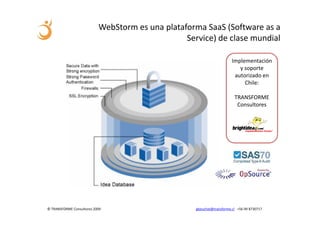 WebStorm es una plataforma SaaS (Software as a
                                                 Service) de clase mundial

                                                                        Implementación
                                                                           y soporte
                                                                         autorizado en
                                                                             Chile:

                                                                         TRANSFORME
                                                                          Consultores




© TRANSFORME Consultores 2009                       gbeuchat@transforme.cl +56 99 8730717
 
