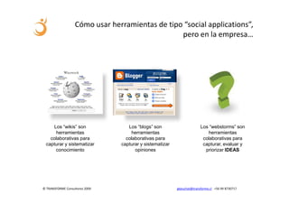 Cómo usar herramientas de tipo “social applications”,
                                                 pero en la empresa…




    Los “wikis” son                Los “blogs” son                      Los “webstorms” son
     herramientas                   herramientas                           herramientas
   colaborativas para             colaborativas para                     colaborativas para
 capturar y sistematizar        capturar y sistematizar                  capturar, evaluar y
     conocimiento                     opiniones                           priorizar IDEAS




© TRANSFORME Consultores 2009                             gbeuchat@transforme.cl +56 99 8730717
 