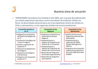 Nuestras áreas de actuación

o TRANSFORME Consultores fue fundada el año 2001, por un grupo de profesionales
  con amplia experiencia ejecutiva y como consultores de empresas. Desde esa
  fecha, ha desarrollado asesorías para una muy importante cartera de clientes en
  Chile y Latinoamérica, en los siguientes ámbitos de servicio profesional:
         Innovación basada en          Innovación en los                   Innovación en las
                 las TI                    Negocios                          Operaciones
     • Diagnóstico y Evaluación    • Programas y Proyectos de        • Diseño de Estructuras
       del Aporte Estratégico de     Desarrollo de Nuevos              Organizacionales de Alto
       las TI                        Negocios                          Desempeño
     • Innovación Estratégica de   • Implementación y                • Implementación y
       TI para el negocio            Soporte de Programas de           operación de PMOs
     • Diseño y evaluación de        Gestión de la Innovación          (Project Management
       proyectos TI                • Implementación y                  Offices)
     • Selección de plataformas      Soporte de Programas de         • Programas de Innovación
       tecnológicas                  Gestión del Conocimiento          Operacional y Reducción
     • Directorios tecnológicos    • Desarrollo de Programas           de Costos ZBB (Zero-Base
       (CIO Services)                de Cambio Organizacional          Budget)
     • Programas de Innovación     • Desarrollo de programas
       basada en TI                  participativos

  © TRANSFORME Consultores 2009                             gbeuchat@transforme.cl +56 99 8730717
 
