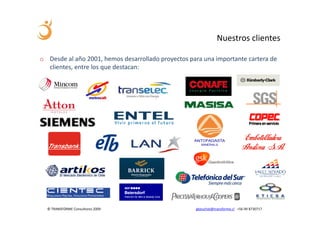 Nuestros clientes

o Desde al año 2001, hemos desarrollado proyectos para una importante cartera de
  clientes, entre los que destacan:




  © TRANSFORME Consultores 2009                     gbeuchat@transforme.cl +56 99 8730717
 