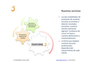 Nuestros servicios

                                             o Las dos modalidades de
                                               prestación de nuestros
                                               servicios se orientan a
                           Servicios y
                          Programas de
                                               obtener resultados
                           Consultoría         concretos: nuestros
                                               clientes realmente
                                               lograrán “cambiarse de
                                               curva” en base a
          Formación y
          Gestión del                          nuestras definiciones y
            Cambio                             recomendaciones
                                             o La forma que adopten
                                               nuestros servicios
                                               profesionales
                                               dependerá del
                                               requerimiento de cada
                                               cliente.


© TRANSFORME Consultores 2009            gbeuchat@transforme.cl +56 99 8730717
 