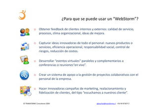 ¿Para que se puede usar un “WebStorm”?

           o Obtener feedback de clientes internos y externos: calidad de servicio,
             procesos, clima organizacional, ideas de mejora.

           o Capturar ideas innovadoras de todo el personal: nuevos productos o
             servicios, eficiencia operacional, responsabilidad social, control de
             riesgos, reducción de costos.

           o Desarrollar “eventos virtuales” paralelos y complementarios a
             conferencias o reuniones“en vivo”.

           o Crear un sistema de apoyo a la gestión de proyectos colaborativos con el
             personal de la empresa.

           o Hacer innovadoras campañas de marketing, realacionamiento y
             fidelización de clientes, del tipo “escuchamos a nuestros cliente”.


© TRANSFORME Consultores 2009                            gbeuchat@transforme.cl +56 99 8730717
 