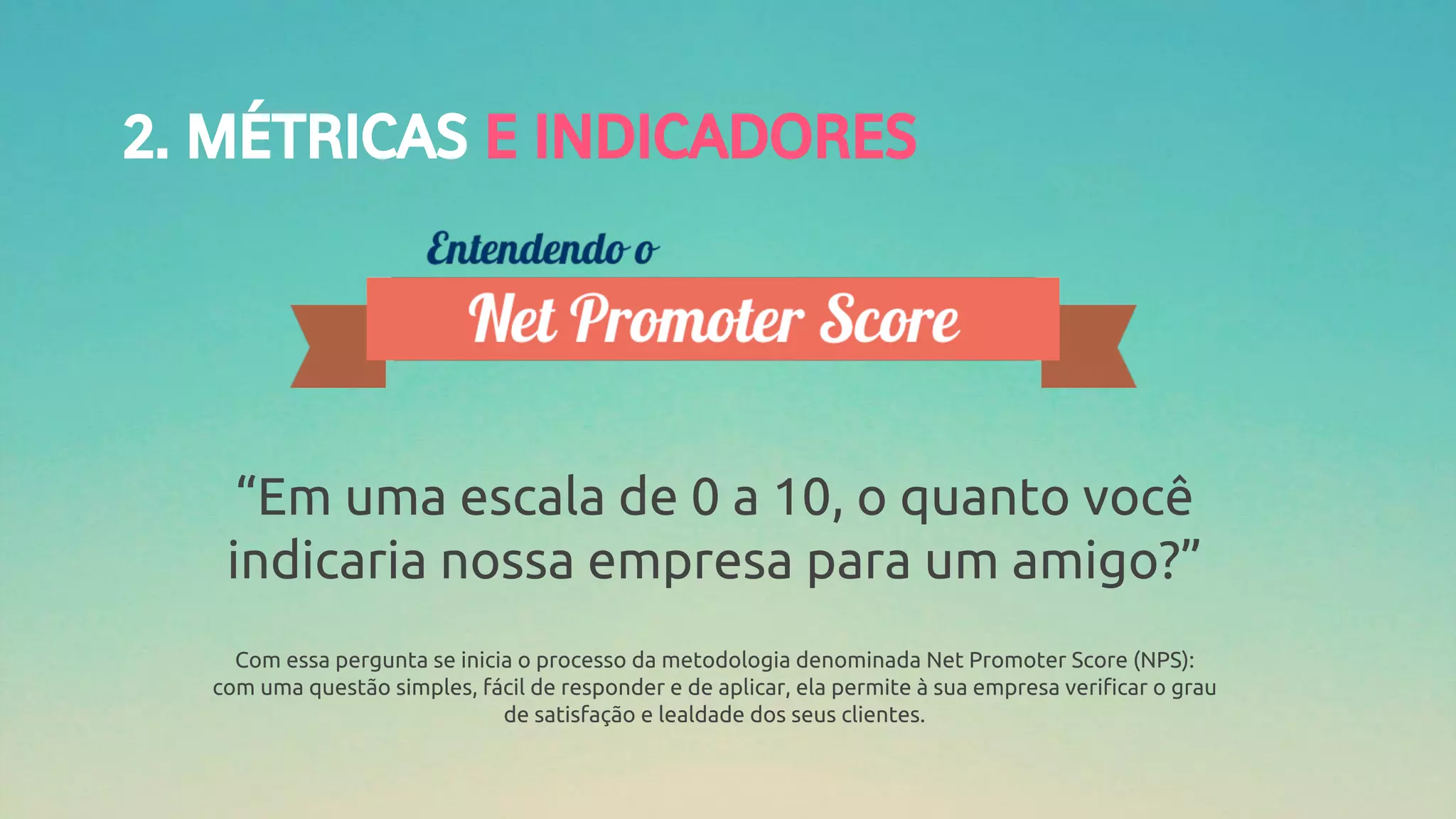 2. MÉTRICAS E INDICADORES
“Em uma escala de 0 a 10, o quanto você
indicaria nossa empresa para um amigo?”
Com essa pergunta se inicia o processo da metodologia denominada Net Promoter Score (NPS):
com uma questão simples, fácil de responder e de aplicar, ela permite à sua empresa verificar o grau
de satisfação e lealdade dos seus clientes.
 