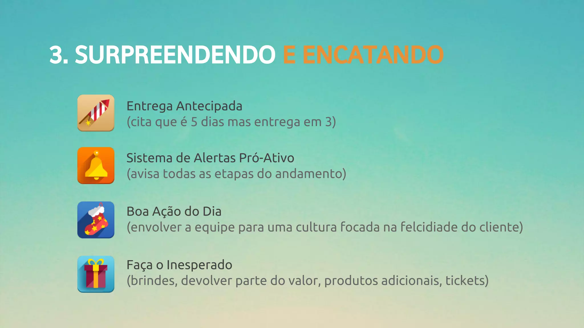 3. SURPREENDENDO E ENCATANDO
Entrega Antecipada
(cita que é 5 dias mas entrega em 3)
Sistema de Alertas Pró-Ativo
(avisa todas as etapas do andamento)
Boa Ação do Dia
(envolver a equipe para uma cultura focada na felcidiade do cliente)
Faça o Inesperado
(brindes, devolver parte do valor, produtos adicionais, tickets)
 