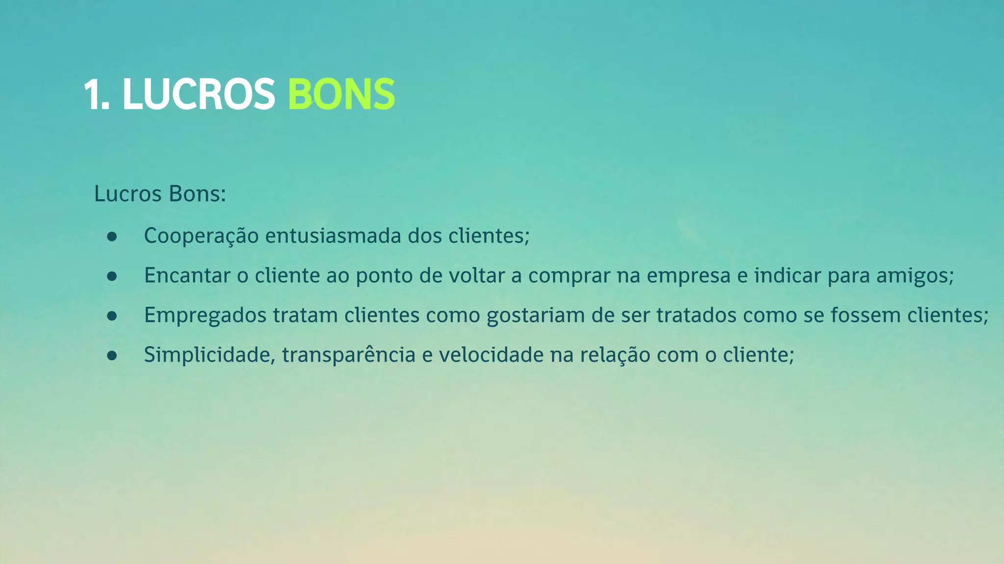 1. LUCROS BONS
Lucros Bons:
● Cooperação entusiasmada dos clientes;
● Encantar o cliente ao ponto de voltar a comprar na empresa e indicar para amigos;
● Empregados tratam clientes como gostariam de ser tratados como se fossem clientes;
● Simplicidade, transparência e velocidade na relação com o cliente;
 