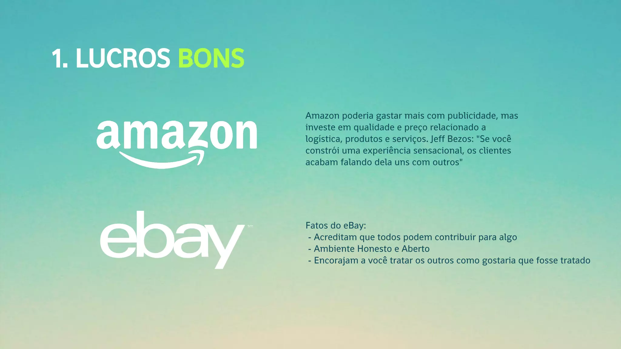 1. LUCROS BONS
Amazon poderia gastar mais com publicidade, mas
investe em qualidade e preço relacionado a
logística, produtos e serviços. Jeff Bezos: "Se você
constrói uma experiência sensacional, os clientes
acabam falando dela uns com outros"
Fatos do eBay:
- Acreditam que todos podem contribuir para algo
- Ambiente Honesto e Aberto
- Encorajam a você tratar os outros como gostaria que fosse tratado
 
