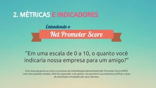 2. MÉTRICAS E INDICADORES
“Em uma escala de 0 a 10, o quanto você
indicaria nossa empresa para um amigo?”
Com essa pergunta se inicia o processo da metodologia denominada Net Promoter Score (NPS):
com uma questão simples, fácil de responder e de aplicar, ela permite à sua empresa verificar o grau
de satisfação e lealdade dos seus clientes.
 