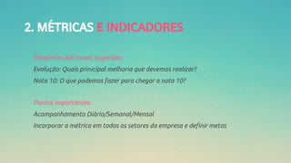 2. MÉTRICAS E INDICADORES
Perguntas Adicionais Sugeridas:
Evolução: Quais prinicipal melhoria que devemos realizar?
Nota 10: O que podemos fazer para chegar a nota 10?
Pontos Importantes:
Acompanhamento Diário/Semanal/Mensal
Incorporar a métrica em todos os setores da empresa e definir metas
 