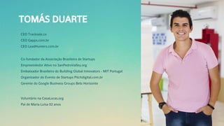 TOMÁS DUARTE
CEO Tracksale.co
CEO Gapps.com.br
CEO LeadHunters.com.br
Co-fundador da Associação Brasileira de Startups
Empreendedor Ativo no SanPedroValley.org
Embaixador Brasileiro do Building Global Innovators - MIT Portugal
Organizador do Evento de Startups Pitchdigital.com.br
Gerente do Google Business Groups Belo Horizonte
Voluntário na CasaLucas.org
Pai de Maria Luisa 02 anos
 