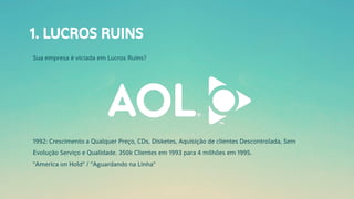 1. LUCROS RUINS
Sua empresa é viciada em Lucros Ruins?
1992: Crescimento a Qualquer Preço, CDs, Disketes, Aquisição de clientes Descontrolada, Sem
Evolução Serviço e Qualidade. 350k Clientes em 1993 para 4 milhões em 1995.
"America on Hold" / "Aguardando na Linha"
 