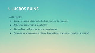 1. LUCROS RUINS
Lucros Ruins:
● Compõe quadro distorcido de desempenho do negócio;
● Ações que mancham a reputação;
● São ocultos e difíceis de serem encontrados;
● Baseado na relação com o cliente (maltratado, enganado, coagido, ignorado)
 