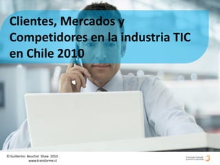 Clientes, Mercados y
 Competidores en la industria TIC
 en Chile 2010




© Guillermo Beuchat Shaw 2010
   © Guillermowww.transforme.cl www.transforme.cl
              Beuchat Shaw 2010
 