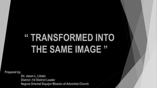 “ TRANSFORMED INTO
THE SAME IMAGE ”
Prepared by:
Sir. Jason L. Libato
District -14/ District Leader
Negros Oriental Siquijor Mission of Adventist Church
 