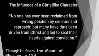 “No one has ever been reclaimed from
wrong position by censure and
reproach; but many have thus been
driven from Christ and led to seal their
hearts against conviction.”
The Influence of a Christlike Character
Thoughts from the Mount of
 