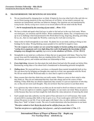 Forerunner Christian Fellowship – Mike Bickle
Transformed by Renewing Our Mind (Rom. 12:1-2) Page 2
International House of Prayer of Kansas City ihopkc.org
Free Teaching Library mikebickle.org
II. TRANSFORMED BY THE RENEWING OF OUR MIND
A. We are transformed by changing how we think. It begins by knowing what God is like and who we
are in Christ (seeing ourselves in the way God sees us in Christ). As our mind is renewed, our
emotions are transformed, and thus our behavior changes. Our emotions are not transformed by
trying harder, but by seeing more clearly as we invest effort to fill our mind with the Word.
2
…but be transformed by the renewing of your mind… (Rom. 12:2)
B. We have to think and speak what God says in order to feel and act in the way God wants. Where
our mind goes, our emotions and life follow. When condemnation, shame, fear, or hopelessness rise
up in us to challenge what God promised in His Word about loving, forgiving, directing, providing
for us, etc., then we must apply the Word by confessing the truth and resisting lies.
C. Satan works to build strongholds in our mind. He plants lies in our mind, seeking to bring us into
bondage by his ideas. Wrong thinking causes people to live and feel in negative ways.
4
For the weapons of our warfare are not carnal but mighty in God for pulling down strongholds,
5
casting down arguments and every high thing that exalts itself against the knowledge of God,
bringing every thought into captivity [agreement] to the obedience of Christ... (2 Cor. 10:4-5)
D. Strongholds in our mind are a collection of ideas that are in agreement with Satan. These lies first
accuse Jesus and His leadership, then our standing before Him. They are arguments or lies about
His character, power, and wisdom and about our relationship to Him.
E. Every high thing: demonic lies that attack the truth about God and who His people are before Him.
Renouncing wrong ideas or lies about God is foundational to dismantling personal strongholds.
F. Pulling down: We must pull down, cast down, or dismantle these mental strongholds built on lies.
We cast down lies by bringing our thoughts into captivity to God, into agreement with His Word.
We fill our mind with the Word and make it a slave that is captive to the truth.
G. Many assume that what they think does not really matter. Whatever comes to their mind is what
they think on. They do not understand that they must take charge and set the course of their
thinking. If they think they are afraid or depressed, they assume it is just an expression of who they
are, so they do not resist such thoughts. They do not know they have power to cast them down
H. It is a glorious day when it dawns on you that you do not need to dwell on whatever comes to your
mind. We are not captives to random, negative thoughts; we can renew our mind. Many are passive
in this because they have not been taught the truth about the value and power of renewing the mind.
I. God’s people must take authority over the spirit of fear and resist it or it will increase. Our words
are powerful in causing either faith or fear to grow in us. If our words agree with God’s Word, we
release His power in our life. If our words agree with Satan’s lies, we allow darkness to continue.
Many have “faith” in Satan’s words. The war of words determines who has dominion in our heart.
7
Therefore submit to God. Resist the devil and he will flee from you. (Jas. 4:7)
7
God has not given us a spirit of fear, but of power…and of a sound mind. (2 Tim. 1:7)
 