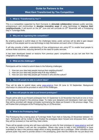 Guide for Partners to the
West Kent Transformed by You Competition
1. What is “Transformed by You”?
This is a competition supported by Kent Connects to stimulate collaboration between public services,
entrepreneurs and communities to develop innovative ways of using technology to improve their
neighbourhoods. It will launch on the 24th
June and will conclude on 23rd
November with a Prototyping
Day in Tunbridge Wells.
2. Why are we organising this competition?
By enabling people to submit ideas on the challenges below, public services will be able to gain deeper
insights of how people want to use technology to help themselves and each other in those areas.
It will also provide a better understanding of how entrepreneurs are using ICT to enable local people to
achieve these outcomes, reducing demand on the need for public services.
It has been developed based on lessons from previous years’ competitions, as you can see from the
infographic on the last page.
3. What are the challenges?
Participants will be invited to submit ideas to the following challenges:
1. How can your idea help people improve their neighbourhoods?
2. How can your idea help people keep fit & stay healthy?
3. How can your idea help people get involved in arts and the culture?
4. How will people be able to submit ideas?
They will be able to submit ideas using www.simpl.co from 24 June to 16 September. Background
information & criteria will be provided on each of the challenges.
5. How will people be able to put forward prototypes?
People will be able to put forward prototypes from 23 September to 22 November that build on one or more
of the ideas put forward in the previous stage. To make sure designers and developers meet user needs,
they will be provided with design principles summarising the ideas put forward in the previous stage. They
will finalise their prototypes at the Prototyping Day on 23 November.
6. What is the Prototyping Day?
The Prototyping Day is taking place at Tunbridge Wells Town Hall on Saturday 23 November between 10-
4pm. Participants will be invited to help finalise the prototypes taken forward and showcase them, where
they will be reviewed on how well they meet criteria.
There will be people coming who will have submitted an entry for their prototype on www.simpl.co and will
be coming to finalise it and win the competition. Others may come to help in the prototyping or have
submitted an idea in the previous stage which is being developed into a prototype. Other members of the
general public may want to provide advice in the prototyping, given that the criteria are not just about how
 