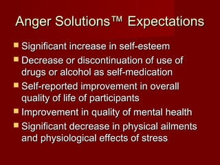 Anger Solutions™ Expectations
 Significant increase in self-esteem
 Decrease or discontinuation of use of
  drugs or alcohol as self-medication
 Self-reported improvement in overall
  quality of life of participants
 Improvement in quality of mental health
 Significant decrease in physical ailments
  and physiological effects of stress
 