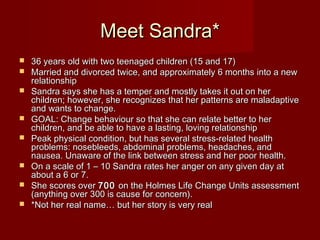 Meet Sandra*
   36 years old with two teenaged children (15 and 17)
   Married and divorced twice, and approximately 6 months into a new
    relationship
   Sandra says she has a temper and mostly takes it out on her
    children; however, she recognizes that her patterns are maladaptive
    and wants to change.
   GOAL: Change behaviour so that she can relate better to her
    children, and be able to have a lasting, loving relationship
   Peak physical condition, but has several stress-related health
    problems: nosebleeds, abdominal problems, headaches, and
    nausea. Unaware of the link between stress and her poor health.
   On a scale of 1 – 10 Sandra rates her anger on any given day at
    about a 6 or 7.
   She scores over 700 on the Holmes Life Change Units assessment
    (anything over 300 is cause for concern). 
   *Not her real name… but her story is very real
 