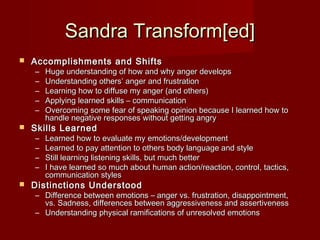 Sandra Transform[ed]
   Accomplishments and Shifts
    –   Huge understanding of how and why anger develops
    –   Understanding others’ anger and frustration
    –   Learning how to diffuse my anger (and others)
    –   Applying learned skills – communication
    –   Overcoming some fear of speaking opinion because I learned how to
        handle negative responses without getting angry
   Skills Learned
    –   Learned how to evaluate my emotions/development
    –   Learned to pay attention to others body language and style
    –   Still learning listening skills, but much better
    –   I have learned so much about human action/reaction, control, tactics,
        communication styles
   Distinctions Understood
    – Difference between emotions – anger vs. frustration, disappointment,
      vs. Sadness, differences between aggressiveness and assertiveness
    – Understanding physical ramifications of unresolved emotions
 