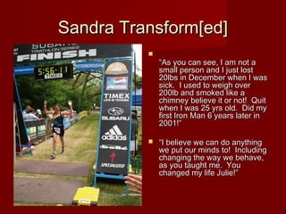 Sandra Transform[ed]
          
              “As you can see, I am not a
              small person and I just lost
              20lbs in December when I was
              sick.  I used to weigh over
              200lb and smoked like a
              chimney believe it or not!  Quit
              when I was 25 yrs old.  Did my
              first Iron Man 6 years later in
              2001!”

             “I believe we can do anything
              we put our minds to!  Including
              changing the way we behave,
              as you taught me.  You
              changed my life Julie!”
 