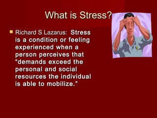 What is Stress?
   Richard S Lazarus: Stress
    is a condition or feeling
    experienced when a
    person perceives that
    “demands exceed the
    personal and social
    resources the individual
    is able to mobilize.”
 