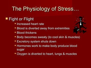 The Physiology of Stress…
 Fight or Flight
      Increased heart rate
      Blood is diverted away from extremities
      Blood thickens
      Body becomes sweaty (to cool skin & muscles)
      Excretory system shuts down
      Hormones work to make body produce blood
       sugar
      Oxygen is diverted to heart, lungs & muscles
 