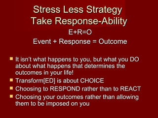 Stress Less Strategy
         Take Response-Ability
                    E+R=O
          Event + Response = Outcome

   It isn’t what happens to you, but what you DO
    about what happens that determines the
    outcomes in your life!
   Transform[ED] is about CHOICE
   Choosing to RESPOND rather than to REACT
   Choosing your outcomes rather than allowing
    them to be imposed on you
 
