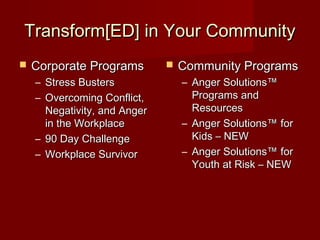 Transform[ED] in Your Community
   Corporate Programs           Community Programs
    – Stress Busters              – Anger Solutions™
    – Overcoming Conflict,          Programs and
      Negativity, and Anger         Resources
      in the Workplace            – Anger Solutions™ for
    – 90 Day Challenge              Kids – NEW
    – Workplace Survivor          – Anger Solutions™ for
                                    Youth at Risk – NEW
 