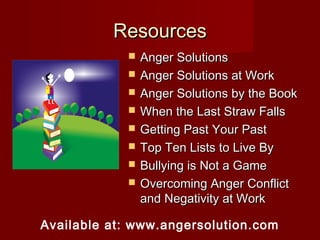 Resources
               Anger Solutions
               Anger Solutions at Work
               Anger Solutions by the Book
               When the Last Straw Falls
               Getting Past Your Past
               Top Ten Lists to Live By
               Bullying is Not a Game
               Overcoming Anger Conflict
                and Negativity at Work

Available at: www.angersolution.com
 