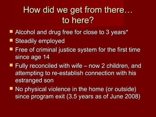 How did we get from there…
                to here?
   Alcohol and drug free for close to 3 years*
   Steadily employed
   Free of criminal justice system for the first time
    since age 14
   Fully reconciled with wife – now 2 children, and
    attempting to re-establish connection with his
    estranged son
   No physical violence in the home (or outside)
    since program exit (3.5 years as of June 2008)
 