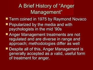 A Brief History of “Anger
            Management”
 Term coined in 1975 by Raymond Novaco
 Popularized by the media and with
  psychologists in the mid ’90s
 Anger Management treatments are not
  regulated and are diverse in range and
  approach; methodologies differ as well
 Despite all of this, Anger Management is
  generally accepted as a valid, useful form
  of treatment for anger.
 