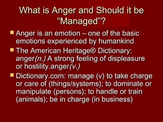 What is Anger and Should it be
           “Managed”?
 Anger is an emotion – one of the basic
  emotions experienced by humankind
 The American Heritage® Dictionary:
  anger(n.) A strong feeling of displeasure
  or hostility.anger(v.)
 Dictionary.com: manage (v) to take charge
  or care of (things/systems); to dominate or
  manipulate (persons); to handle or train
  (animals); be in charge (in business)
 