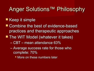 Anger Solutions™ Philosophy
 Keep it simple
 Combine the best of evidence-based
  practices and therapeutic approaches
 The WIT Model (whatever it takes)
  – CBT – mean attendance 63%
  – Average success rate for those who
    complete: 70%
      More on these numbers later
 
