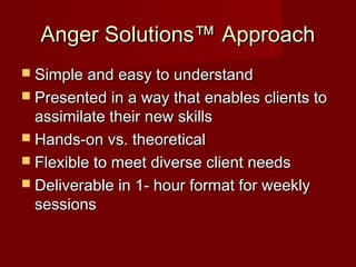 Anger Solutions™ Approach
 Simple and easy to understand
 Presented in a way that enables clients to
  assimilate their new skills
 Hands-on vs. theoretical
 Flexible to meet diverse client needs
 Deliverable in 1- hour format for weekly
  sessions
 