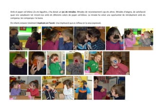 Amb el paper cel·lofana i/o els bigudins, s’ha donat un joc de mirades. Mirades de reconeixement cap els altres. Mirades d’alegria, de satisfacció
quan ens saludàvem tot mirant-nos amb els diferents colors de paper cel·lofana. La mirada ha estat una oportunitat de retrobament amb els
companys, les companyes i la Joana.
Els infants estaven totalment implicats en l’acció. Una implicació que es reflexa en la seva expressió.

 