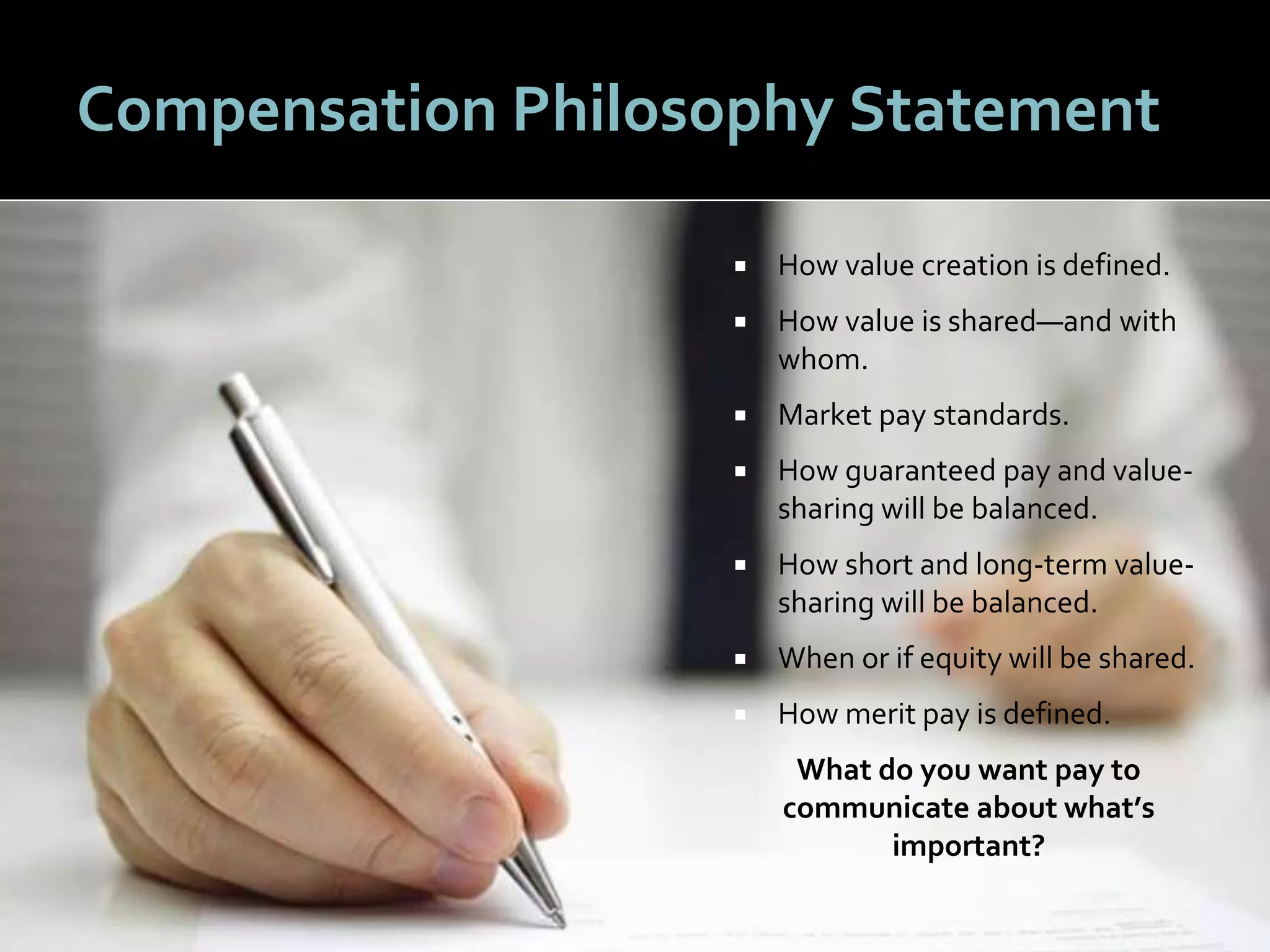 1616
Compensation Philosophy Statement
 How value creation is defined.
 How value is shared—and with
whom.
 Market pay standards.
 How guaranteed pay and value-
sharing will be balanced.
 How short and long-term value-
sharing will be balanced.
 When or if equity will be shared.
 How merit pay is defined.
What do you want pay to
communicate about what’s
important?
 