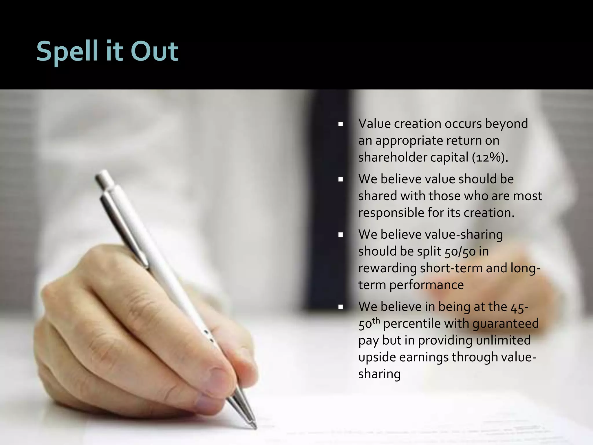 1717
Spell it Out
 Value creation occurs beyond
an appropriate return on
shareholder capital (12%).
 We believe value should be
shared with those who are most
responsible for its creation.
 We believe value-sharing
should be split 50/50 in
rewarding short-term and long-
term performance
 We believe in being at the 45-
50th percentile with guaranteed
pay but in providing unlimited
upside earnings through value-
sharing
 