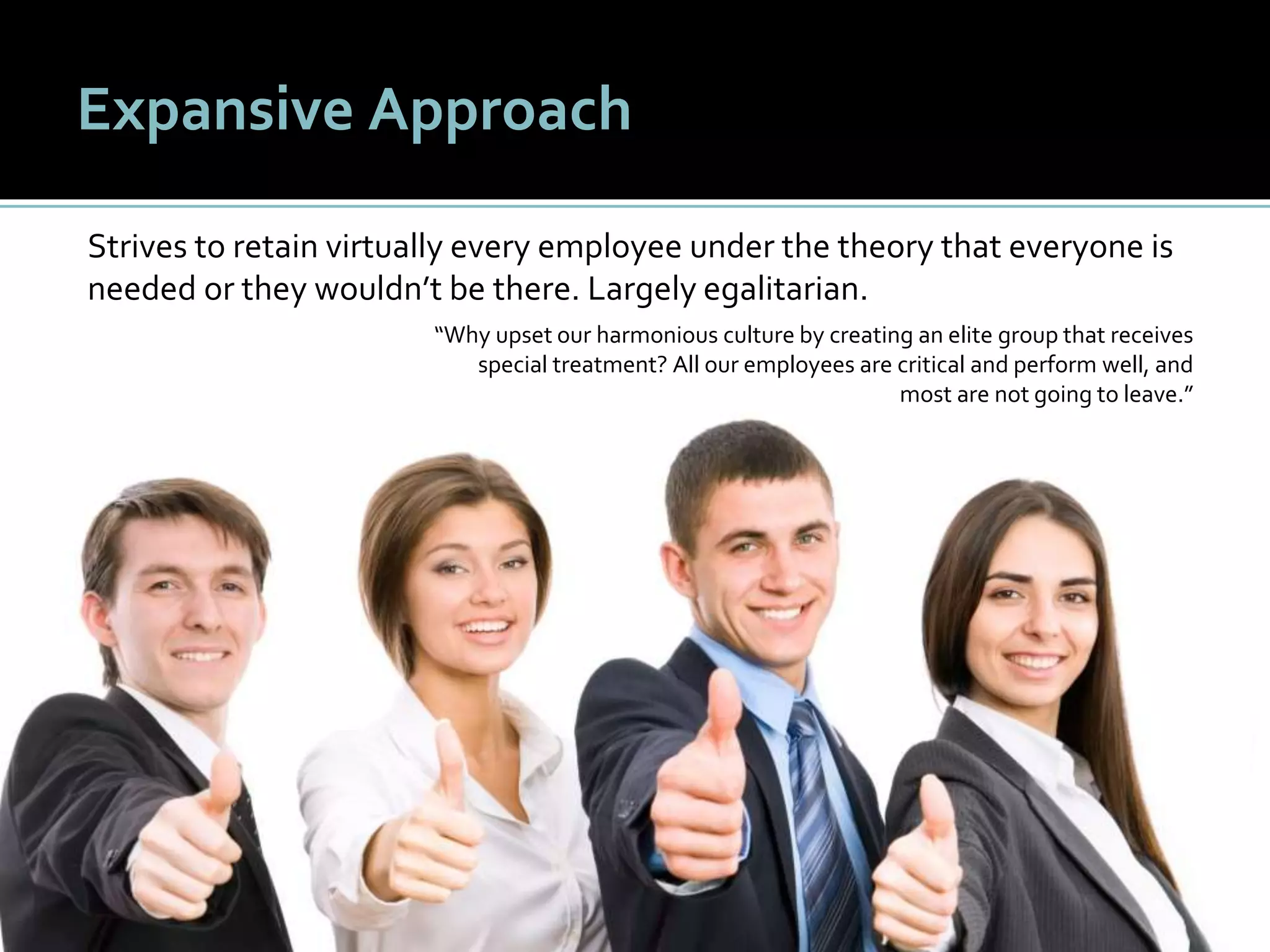 2424
Expansive Approach
Strives to retain virtually every employee under the theory that everyone is
needed or they wouldn’t be there. Largely egalitarian.
“Why upset our harmonious culture by creating an elite group that receives
special treatment? All our employees are critical and perform well, and
most are not going to leave.”
 
