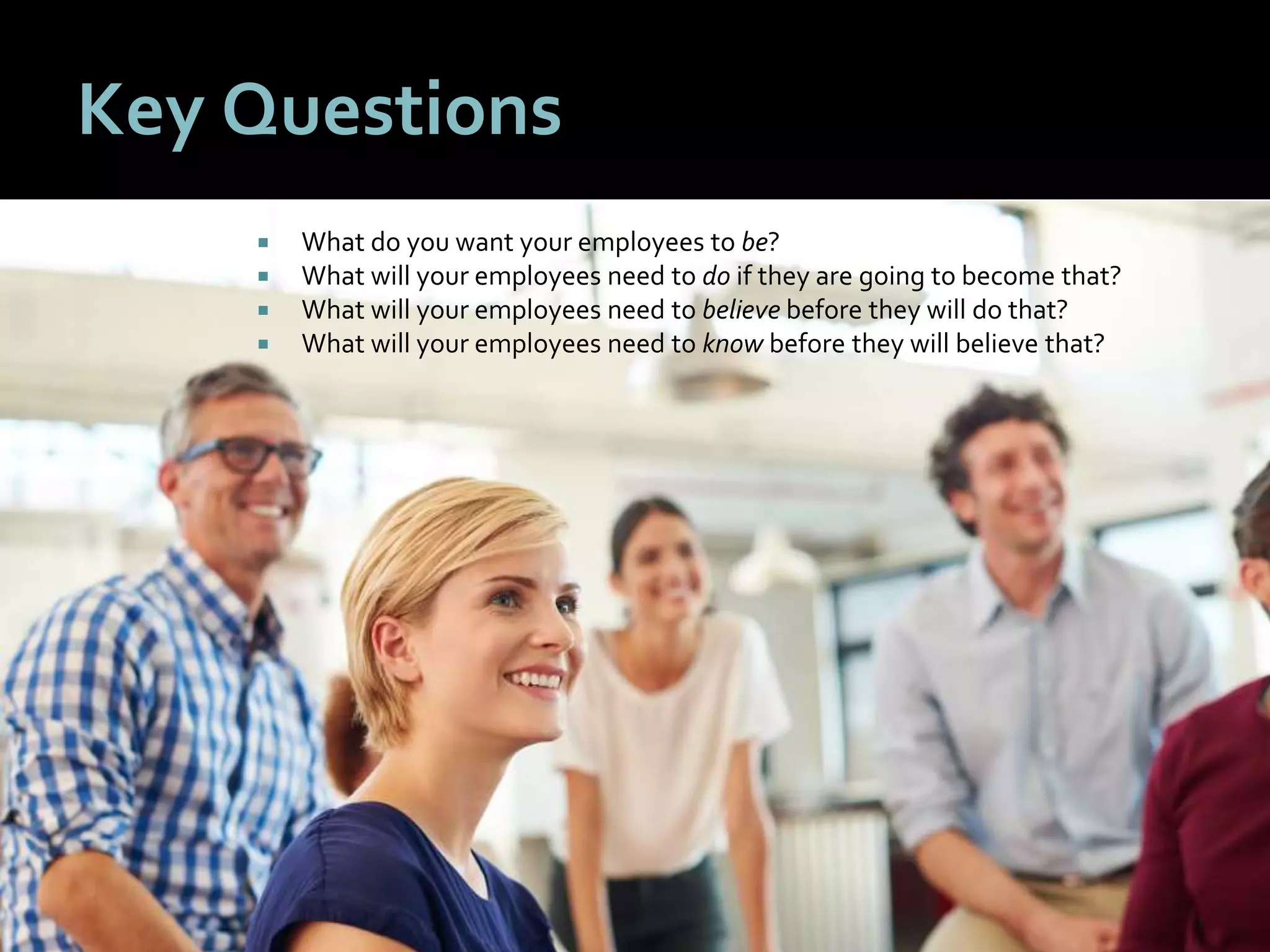 4444
Key Questions
 What do you want your employees to be?
 What will your employees need to do if they are going to become that?
 What will your employees need to believe before they will do that?
 What will your employees need to know before they will believe that?
 