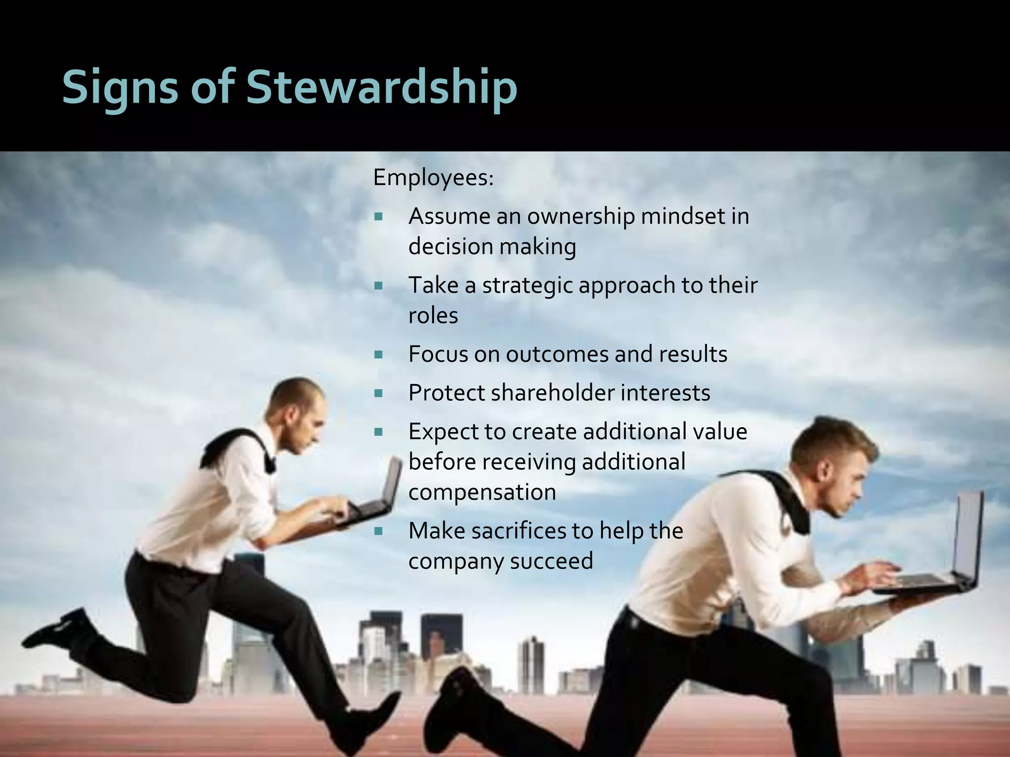 88
Signs of Stewardship
Employees:
 Assume an ownership mindset in
decision making
 Take a strategic approach to their
roles
 Focus on outcomes and results
 Protect shareholder interests
 Expect to create additional value
before receiving additional
compensation
 Make sacrifices to help the
company succeed
 