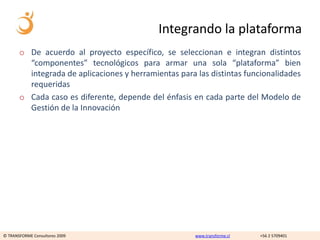Integrando la plataforma
       o De acuerdo al proyecto específico, se seleccionan e integran distintos
         “componentes” tecnológicos para armar una sola “plataforma” bien
         integrada de aplicaciones y herramientas para las distintas funcionalidades
         requeridas
       o Cada caso es diferente, depende del énfasis en cada parte del Modelo de
         Gestión de la Innovación




© TRANSFORME Consultores 2009                          www.transforme.cl   +56 2 5709401
 
