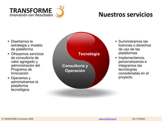 Nuestros servicios


      Diseñamos la                                              Suministramos las
       estrategia y modelo                                        licencias o derechos
       de plataforma                                              de uso de las
      Ofrecemos servicios              Tecnología                plataformas
       de consultoría de                                         Implementamos,
       valor agregado y                                           personalizamos e
       administración del       Consultoría y                     integramos las
       Programa de               Operación                        tecnologías
       Innovación                                                 consideradas en el
      Operamos y                                                 proyecto
       administramos la
       plataforma
       tecnológica




© TRANSFORME Consultores 2009                    www.transforme.cl        +56 2 5709401
 