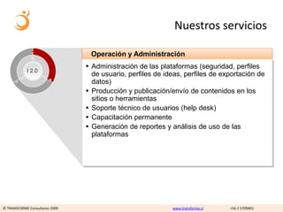 Nuestros servicios

                                 Operación y Administración
                                 Administración de las plataformas (seguridad, perfiles
            I 2.0
                                  de usuario, perfiles de ideas, perfiles de exportación de
                                  datos)
                                 Producción y publicación/envío de contenidos en los
                                  sitios o herramientas
                                 Soporte técnico de usuarios (help desk)
                                 Capacitación permanente
                                 Generación de reportes y análisis de uso de las
                                  plataformas




© TRANSFORME Consultores 2009                               www.transforme.cl   +56 2 5709401
 