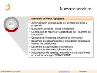 Nuestros servicios

                                 Servicios de Valor Agregado
                                 Administración externalizada del portfolio de ideas y
            I 2.0
                                  proyectos
                                 Evaluación de ideas / casos de negocio
                                 Generación de reportes y estadísticas del Programa de
                                  Innovación
                                 Consultoría y coaching al Comité de Innovación
                                 Desarrollo de capacitaciones y actividades adicionales
                                  usando las plataformas
                                 Desarrollo de actividades y contenidos
                                  comunicacionales o complementarios
                                 Actualización de portales, intrantes y otras plataformas
                                  no suministradas por TRANSFORME




© TRANSFORME Consultores 2009                               www.transforme.cl   +56 2 5709401
 