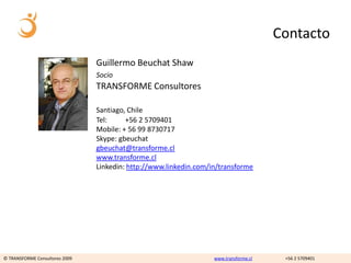 Contacto
                                      Guillermo Beuchat Shaw
                                      Socio
                                      TRANSFORME Consultores

                                      Santiago, Chile
                                      Tel:     +56 2 5709401
                                      Mobile: + 56 99 8730717
                                      Skype: gbeuchat
                                      gbeuchat@transforme.cl
                                      www.transforme.cl
                                      Linkedin: http://www.linkedin.com/in/transforme




      © TRANSFORME Consultores 2009                                     gbeuchat@transforme.cl           +56 2 5709401
© TRANSFORME Consultores 2009                                            www.transforme.cl        +56 2 5709401
 