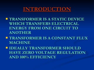 INTRODUCTION TRANSFORMER IS A STATIC DEVICE WHICH TRANSFERS ELECTRICAL ENERGY FROM ONE CIRCUIT TO ANOTHER TRANSFORMER IS A CONSTANT FLUX MACHINE IDEALLY TRANSFORMER SHOULD HAVE ZERO VOLTAGE REGULATION AND 100% EFFICIENCY 